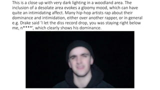 This is a close up with very dark lighting in a woodland area. The
inclusion of a desolate area evokes a gloomy mood, which can have
quite an intimidating affect. Many hip-hop artists rap about their
dominance and intimidation, either over another rapper, or in general
e.g. Drake said ‘I let the diss record drop, you was staying right below
me, n****’, which clearly shows his dominance.
 