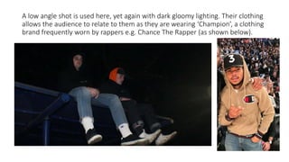 A low angle shot is used here, yet again with dark gloomy lighting. Their clothing
allows the audience to relate to them as they are wearing ‘Champion’, a clothing
brand frequently worn by rappers e.g. Chance The Rapper (as shown below).
 