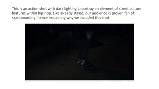 This is an action shot with dark lighting to portray an element of street culture
features within hip-hop. Like already stated, our audience is proven fan of
skateboarding, hence explaining why we included this shot.
 