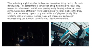We used a long angle long shot to show our two actors sitting on top of a car in
dark lighting. This conforms to a convention of hip-hop music videos as they
frequently drive around in their cars, consequently showing relevance to our
genre. An example of this is in Travis Scott’s music video for ‘biebs in the trap’,
which is an extremely popular song with millions of plays on Spotify. This
similarity with professional hip-hop music will engage our audience in
understanding our attempts to conform to specific conventions.
 