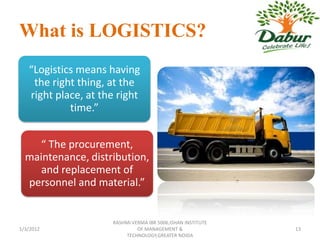 What is LOGISTICS?
   “Logistics means having
    the right thing, at the
   right place, at the right
            time.”


     “ The procurement,
  maintenance, distribution,
     and replacement of
  personnel and material.”


                     RASHMI VERMA IBR 5006,ISHAN INSTITUTE
1/3/2012                      OF MANAGEMENT &                13
                          TECHNOLOGY,GREATER NOIDA
 