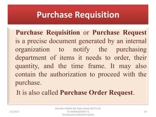 Purchase Requisition
    Purchase Requisition or Purchase Request
    is a precise document generated by an internal
    organization to notify the purchasing
    department of items it needs to order, their
    quantity, and the time frame. It may also
    contain the authorization to proceed with the
    purchase.
     It is also called Purchase Order Request.

                 RASHMI VERMA IBR 5006,ISHAN INSTITUTE
1/3/2012                  OF MANAGEMENT &                24
                      TECHNOLOGY,GREATER NOIDA
 