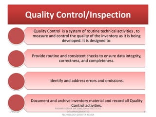 Quality Control/Inspection
             Quality Control is a system of routine technical activities , to
             measure and control the quality of the inventory as it is being
                             developed. It is designed to:


            Provide routine and consistent checks to ensure data integrity,
                           correctness, and completeness.



                      Identify and address errors and omissions.



            Document and archive inventory material and record all Quality
                                 Control activities.
                          RASHMI VERMA IBR 5006,ISHAN INSTITUTE
1/3/2012                           OF MANAGEMENT &                              31
                               TECHNOLOGY,GREATER NOIDA
 