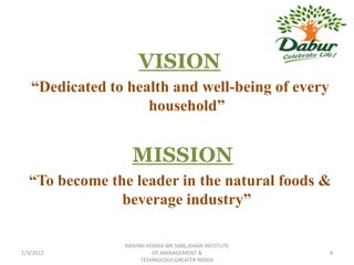 VISION
   “Dedicated to health and well-being of every
                    household”


                  MISSION
  “To become the leader in the natural foods &
               beverage industry”

                RASHMI VERMA IBR 5006,ISHAN INSTITUTE
1/3/2012                 OF MANAGEMENT &                4
                     TECHNOLOGY,GREATER NOIDA
 