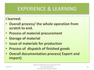 EXPERIENCE & LEARNING
I learned:
• Overall process/ the whole operation from
   scratch to end.
• Process of material procurement
• Storage of material
• Issue of materials for production
• Process of dispatch of finished goods
• Overall documentation process( Export and
   Import)
                RASHMI VERMA IBR 5006,ISHAN INSTITUTE
1/3/2012                 OF MANAGEMENT &                40
                     TECHNOLOGY,GREATER NOIDA
 