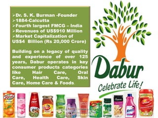Dr. S. K. Burman -Founder
  1884-Calcutta
  Fourth largest FMCG – India
  Revenues of US$910 Million
  Market Capitalization of
  US$4 Billion (Rs 20,000 Crore)

  Building on a legacy of quality
  and experience of over 125
  years, Dabur operates in key
  consumer products categories
  like    Hair     Care,    Oral
  Care,    Health   Care,   Skin
  Care, Home Care & Foods.




                   RASHMI VERMA IBR 5006,ISHAN INSTITUTE
1/3/2012                    OF MANAGEMENT &                1
                        TECHNOLOGY,GREATER NOIDA
 
