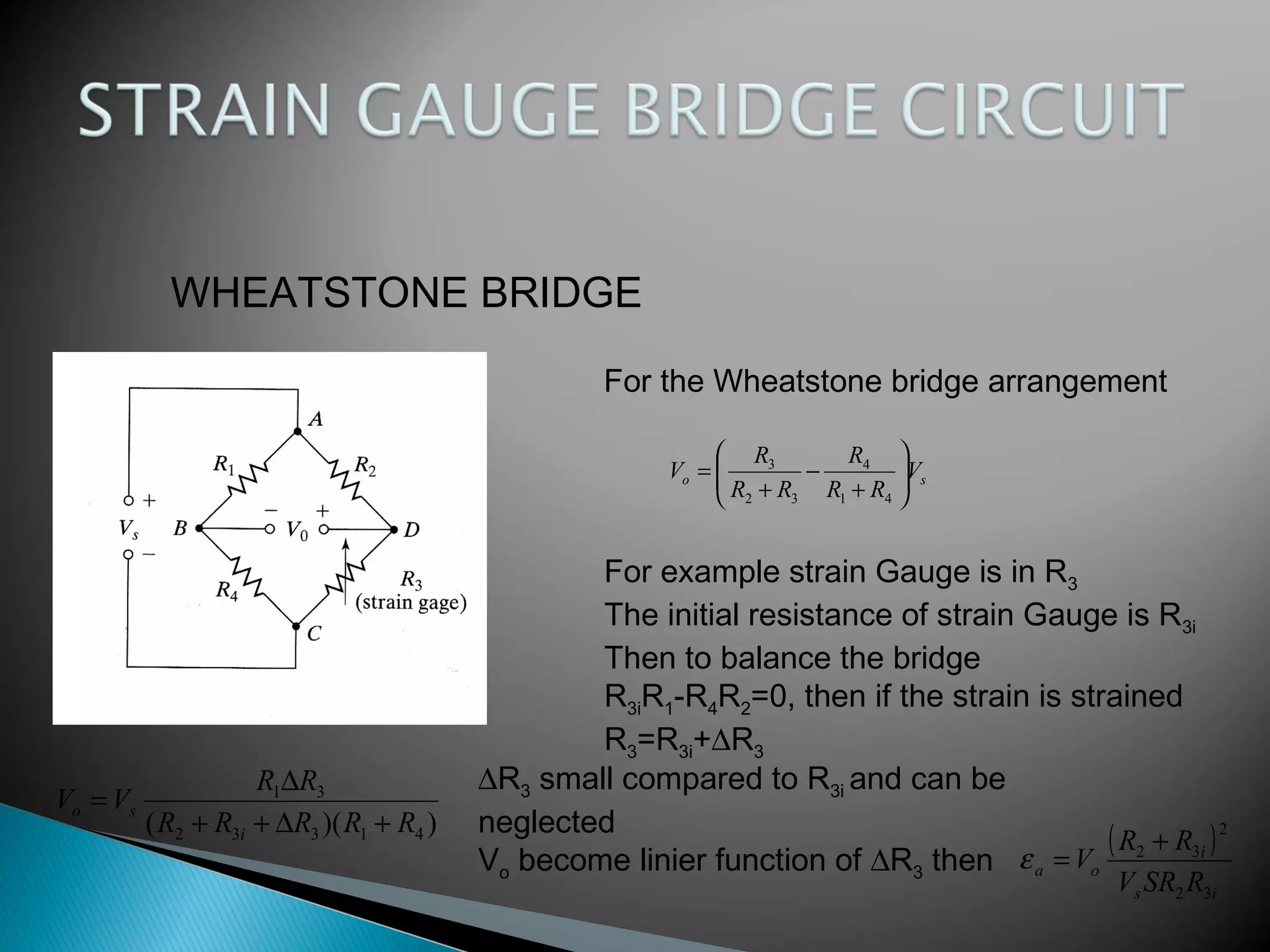 WHEATSTONE BRIDGE
For the Wheatstone bridge arrangement
so V
RR
R
RR
R
V 





+
−
+
=
41
4
32
3
For example strain Gauge is in R3
The initial resistance of strain Gauge is R3i
Then to balance the bridge
R3iR1-R4R2=0, then if the strain is strained
R3=R3i+∆R3
))(( 41332
31
RRRRR
RR
VV
i
so
+∆++
∆
=
∆R3 small compared to R3i and can be
neglected
Vo become linier function of ∆R3 then
( )
is
i
oa
RSRV
RR
V
32
2
32 +
=ε
 