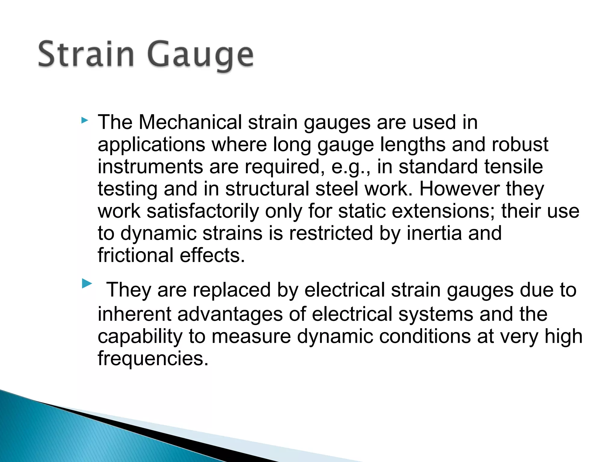  The Mechanical strain gauges are used in
applications where long gauge lengths and robust
instruments are required, e.g., in standard tensile
testing and in structural steel work. However they
work satisfactorily only for static extensions; their use
to dynamic strains is restricted by inertia and
frictional effects.
 They are replaced by electrical strain gauges due to
inherent advantages of electrical systems and the
capability to measure dynamic conditions at very high
frequencies.
 