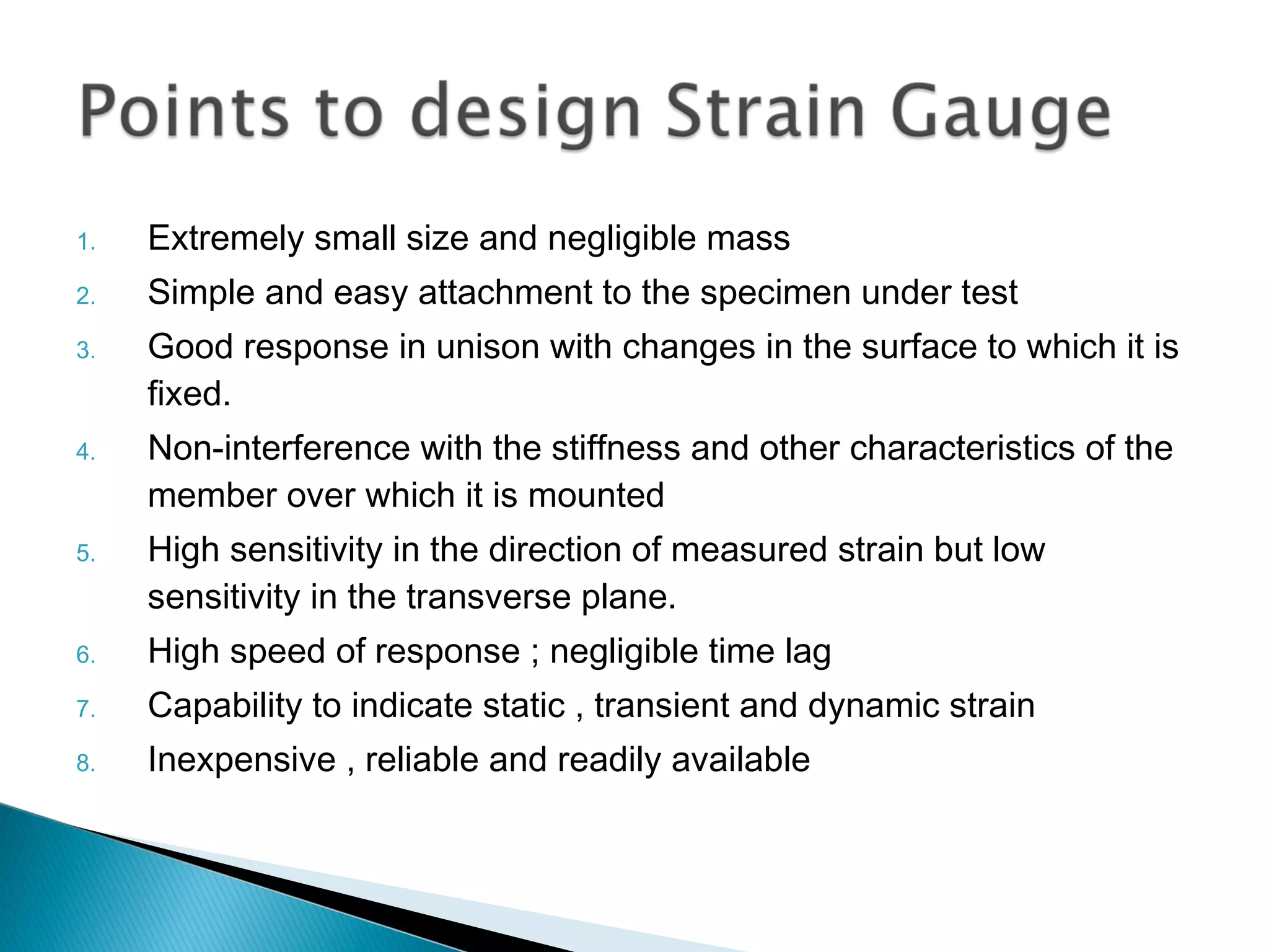 1. Extremely small size and negligible mass
2. Simple and easy attachment to the specimen under test
3. Good response in unison with changes in the surface to which it is
fixed.
4. Non-interference with the stiffness and other characteristics of the
member over which it is mounted
5. High sensitivity in the direction of measured strain but low
sensitivity in the transverse plane.
6. High speed of response ; negligible time lag
7. Capability to indicate static , transient and dynamic strain
8. Inexpensive , reliable and readily available
 