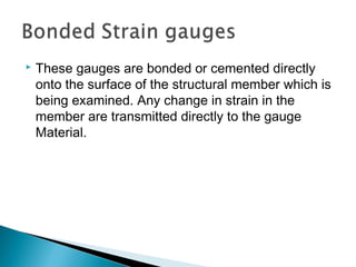  These gauges are bonded or cemented directly
onto the surface of the structural member which is
being examined. Any change in strain in the
member are transmitted directly to the gauge
Material.
 