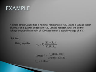 A single strain Gauge has a nominal resistance of 120 Ω and a Gauge factor
of 2.06. For a quarter bridge with 120 Ω fixed resistor, what will be the
voltage output with a strain of 1000 µstrain for a supply voltage of 3 V?
Solution:
Using equation ( )
is
i
oa
RSRV
RR
V
32
2
32 +
=ε
mVV
xxx
V
x
out
out
544.1
12012006.23
)120120(
101000
2
6
=
+
=−
 