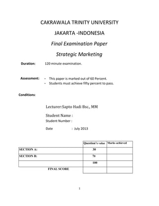 CAKRAWALA TRINITY UNIVERSITY
JAKARTA -INDONESIA
Final Examination Paper
Strategic Marketing
Duration: 120 minute examination.
Assessment: - This paper is marked out of 60 Percent.
- Students must achieve fifty percent to pass.
Conditions:
Lecturer:Sapto Hadi Bsc., MM
Student Name :
Student Number :
Date : July 2013
Question’s value Marks achieved
SECTION A: 30
SECTION B: 70
100
FINAL SCORE
1
 