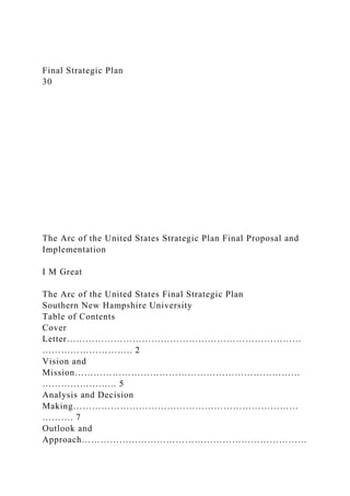 Final Strategic Plan
30
The Arc of the United States Strategic Plan Final Proposal and
Implementation
I M Great
The Arc of the United States Final Strategic Plan
Southern New Hampshire University
Table of Contents
Cover
Letter…………………………………………………………………
……………………….. 2
Vision and
Mission………………………………………………………………
…………………... 5
Analysis and Decision
Making………………………………………………………………
………. 7
Outlook and
Approach………………………………………………………………
 