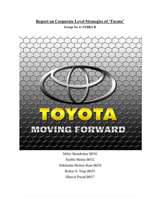 Report on Corporate Level Strategies of ‘Toyota’
                        Group No. 6: SYBBA B




                       Mihir Mandrekar B030
                         Surbhi Mehta B032
                     Abhilasha Mohan Ram B034
                        Rohan S. Negi B035
                         Dhaval Pasad B037




1|Page
 