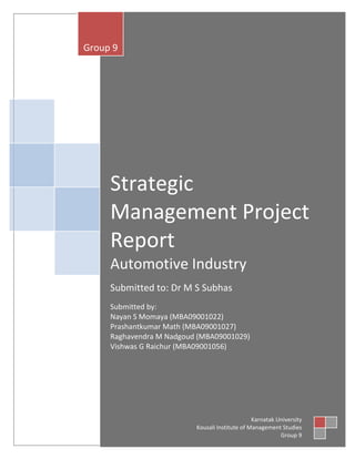 Group 9




     Strategic
     Management Project
     Report
     Automotive Industry
     Submitted to: Dr M S Subhas
     Submitted by:
     Nayan S Momaya (MBA09001022)
     Prashantkumar Math (MBA09001027)
     Raghavendra M Nadgoud (MBA09001029)
     Vishwas G Raichur (MBA09001056)




                                                Karnatak University
                          Kousali Institute of Management Studies
                                                          Group 9
 