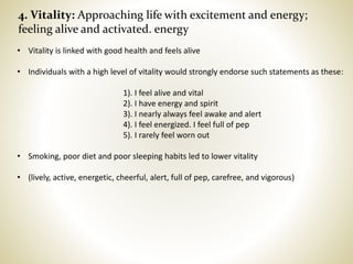 4. Vitality: Approaching life with excitement and energy;
feeling alive and activated. energy
• Vitality is linked with good health and feels alive
• Individuals with a high level of vitality would strongly endorse such statements as these:
1). I feel alive and vital
2). I have energy and spirit
3). I nearly always feel awake and alert
4). I feel energized. I feel full of pep
5). I rarely feel worn out
• Smoking, poor diet and poor sleeping habits led to lower vitality
• (lively, active, energetic, cheerful, alert, full of pep, carefree, and vigorous)
 