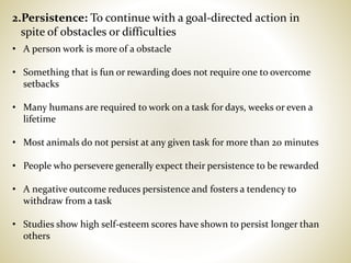 2.Persistence: To continue with a goal-directed action in
spite of obstacles or difficulties
• A person work is more of a obstacle
• Something that is fun or rewarding does not require one to overcome
setbacks
• Many humans are required to work on a task for days, weeks or even a
lifetime
• Most animals do not persist at any given task for more than 20 minutes
• People who persevere generally expect their persistence to be rewarded
• A negative outcome reduces persistence and fosters a tendency to
withdraw from a task
• Studies show high self-esteem scores have shown to persist longer than
others
 