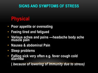 SIGNS AND SYMPTOMS OF STRESS
Physical
• Poor appetite or overeating
• Feeing tired and fatigued
• Various aches and pains ---headache body ache
muscle pain
• Nausea & abdominal Pain
• Sleep problems
• Falling sick very often e.g. fever cough cold
diarrhea
( because of lowering of immunity due to stress)
 