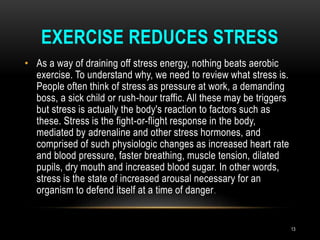 EXERCISE REDUCES STRESS
• As a way of draining off stress energy, nothing beats aerobic
exercise. To understand why, we need to review what stress is.
People often think of stress as pressure at work, a demanding
boss, a sick child or rush-hour traffic. All these may be triggers
but stress is actually the body's reaction to factors such as
these. Stress is the fight-or-flight response in the body,
mediated by adrenaline and other stress hormones, and
comprised of such physiologic changes as increased heart rate
and blood pressure, faster breathing, muscle tension, dilated
pupils, dry mouth and increased blood sugar. In other words,
stress is the state of increased arousal necessary for an
organism to defend itself at a time of danger.
13
 