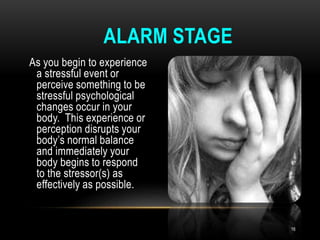 As you begin to experience
a stressful event or
perceive something to be
stressful psychological
changes occur in your
body. This experience or
perception disrupts your
body’s normal balance
and immediately your
body begins to respond
to the stressor(s) as
effectively as possible.
ALARM STAGE
16
 
