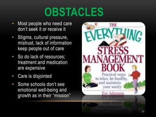 • Most people who need care
don’t seek it or receive it
• Stigma, cultural pressure,
mistrust, lack of information
keep people out of care
• So do lack of resources;
treatment and medication
are expensive
• Care is disjointed
• Some schools don’t see
emotional well-being and
growth as in their “mission”
OBSTACLES
17
 