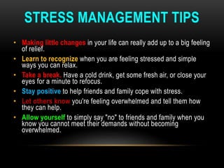 STRESS MANAGEMENT TIPS
• Making little changes in your life can really add up to a big feeling
of relief.
• Learn to recognize when you are feeling stressed and simple
ways you can relax.
• Take a break. Have a cold drink, get some fresh air, or close your
eyes for a minute to refocus.
• Stay positive to help friends and family cope with stress.
• Let others know you're feeling overwhelmed and tell them how
they can help.
• Allow yourself to simply say "no" to friends and family when you
know you cannot meet their demands without becoming
overwhelmed.
 