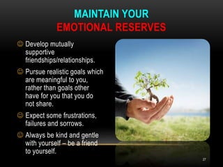  Develop mutually
supportive
friendships/relationships.
 Pursue realistic goals which
are meaningful to you,
rather than goals other
have for you that you do
not share.
 Expect some frustrations,
failures and sorrows.
 Always be kind and gentle
with yourself – be a friend
to yourself.
MAINTAIN YOUR
EMOTIONAL RESERVES
27
 
