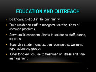 EDUCATION AND OUTREACH
• Be known. Get out in the community.
• Train residence staff to recognize warning signs of
common problems.
• Serve as liaisons/consultants to residence staff, deans,
coaches.
• Supervise student groups: peer counselors, wellness
reps, advocacy groups
• Offer for-credit course to freshmen on stress and time
management
31
 