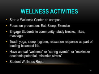 WELLNESS ACTIVITIES
• Start a Wellness Center on campus
• Focus on prevention: Eat, Sleep, Exercise
• Engage Students in community- study breaks, hikes,
massage
• Teach yoga, sleep hygiene, relaxation response as part of
leading balanced life.
• Have annual “wellness” or “caring events” or “maximize
academic potential, minimize stress”
• Student Wellness Reps.
32
 