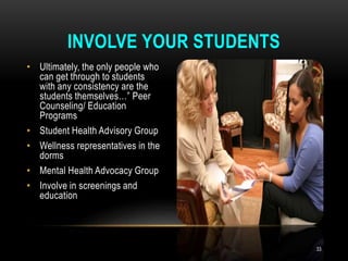 • Ultimately, the only people who
can get through to students
with any consistency are the
students themselves…” Peer
Counseling/ Education
Programs
• Student Health Advisory Group
• Wellness representatives in the
dorms
• Mental Health Advocacy Group
• Involve in screenings and
education
INVOLVE YOUR STUDENTS
33
 