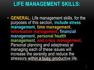 LIFE MANAGEMENT SKILLS:
4
• GENERAL: Life management skills, for the
purposes of this section, include stress
management, time management,
information management, financial
management, personal health
management, and crisis management.
Personal planning and adeptness at
managing each of these issues will
increase the serenity and reduce the
stressors within a busy, productive life.
 