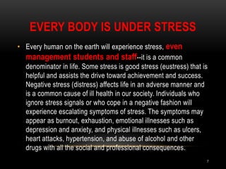 EVERY BODY IS UNDER STRESS
• Every human on the earth will experience stress, even
management students and staff--it is a common
denominator in life. Some stress is good stress (eustress) that is
helpful and assists the drive toward achievement and success.
Negative stress (distress) affects life in an adverse manner and
is a common cause of ill health in our society. Individuals who
ignore stress signals or who cope in a negative fashion will
experience escalating symptoms of stress. The symptoms may
appear as burnout, exhaustion, emotional illnesses such as
depression and anxiety, and physical illnesses such as ulcers,
heart attacks, hypertension, and abuse of alcohol and other
drugs with all the social and professional consequences.
7
 