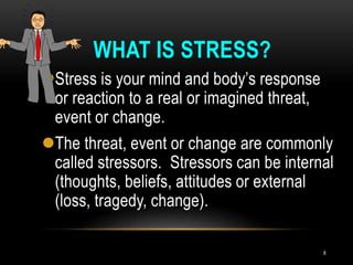 WHAT IS STRESS?
Stress is your mind and body’s response
or reaction to a real or imagined threat,
event or change.
The threat, event or change are commonly
called stressors. Stressors can be internal
(thoughts, beliefs, attitudes or external
(loss, tragedy, change).
8
 