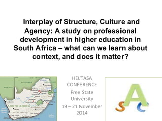 Interplay of Structure, Culture and 
Agency: A study on professional 
development in higher education in 
South Africa – what can we learn about 
context, and does it matter? 
HELTASA 
CONFERENCE 
Free State 
University 
19 – 21 November 
2014 
 