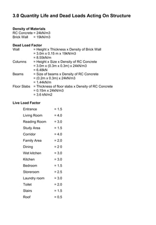 3.0 Quantity Life and Dead Loads Acting On Structure
Density of Materials
RC Concrete = 24kN/m3
Brick Wall = 19kN/m3
Dead Load Factor
Wall = Height x Thickness x Density of Brick Wall
= 3.0m x 0.15 m x 19kN/m3
= 8.55kN/m
Columns = Height x Size x Density of RC Concrete
= 3.0m x (0.3m x 0.3m) x 24kN/m3
= 6.48kN
Beams = Size of beams x Density of RC Concrete
= (0.2m x 0.3m) x 24kN/m3
= 1.44kN/m
Floor Slabs = Thickness of floor slabs x Density of RC Concrete
= 0.15m x 24kN/m3
= 3.6 kN/m2
Live Load Factor
Entrance = 1.5
Living Room = 4.0
Reading Room = 3.0
Study Area = 1.5
Corridor = 4.0
Family Area = 2.0
Dining = 2 0
Wet kitchen = 3.0
Kitchen = 3.0
Bedroom = 1.5
Storeroom = 2.5
Laundry room = 3.0
Toilet = 2.0
Stairs = 1.5
Roof = 0.5
 