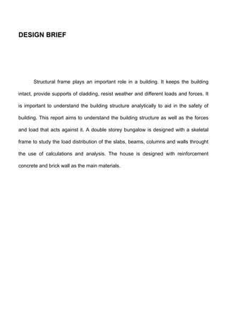 DESIGN BRIEF
Structural frame plays an important role in a building. It keeps the building
intact, provide supports of cladding, resist weather and different loads and forces. It
is important to understand the building structure analytically to aid in the safety of
building. This report aims to understand the building structure as well as the forces
and load that acts against it. A double storey bungalow is designed with a skeletal
frame to study the load distribution of the slabs, beams, columns and walls throught
the use of calculations and analysis. The house is designed with reinforcement
concrete and brick wall as the main materials.
 