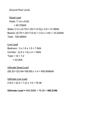 Ground Floor Level
Dead Load
Walls: 7.1m x 8.55
= 60.705kN
Slabs: [1.6 x (0.75+1.25+1+2.5)] x 3.6 = 31.68kN
Beams: (0.75+1.25+1+2.5) + (1.6 x 1.44) = 10.224kN
Total : 109.089kN
Live Load
Bedroom : 3 x 1.6 x 1.5 = 7.2kN
Corridor : (2.5 x 1.6) x 4 = 16kN
Total = 16 + 7.2
= 23.2kN
Ultimate Dead Load
(58.32+122.49+109.89) x 1.4 = 405.8586kN
Ultimate Live Load
(19.2 + 23.2 + 7.2) x 1.6 = 79.36
Ultimate Load = 405.8586 + 79.36 = 485.2186
 
