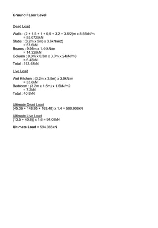Ground FLoor Level
Dead Load
Walls : (2 + 1.5 + 1 + 0.5 + 3.2 + 3.5/2)m x 8.55kN/m
= 85.0725kN
Slabs : (3.2m x 5m) x 3.6kN/m2)
= 57.6kN
Beams : 9.95m x 1.44kN/m
= 14.328kN
Column : 0.3m x 0.3m x 3.0m x 24kN/m3
= 6.48kN
Total : 163.48kN
Live Load
Wet Kitchen : (3,2m x 3.5m) x 3.0kN/m
= 33.6kN
Bedroom : (3.2m x 1.5m) x 1.5kN/m2
= 7.2kN
Total : 40.8kN
Ultimate Dead Load
(45.36 + 148.95 + 163.48) x 1.4 = 500.906kN
Ultimate Live Load
(13.5 + 40.8)) x 1.6 = 94.08kN
Ultimate Load = 594.986kN
 