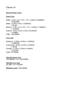 Column J4
Ground Floor Level
Dead Load
Walls : (1.25 + 2.5 + 2.5 + 1.5 + 1.5/2)m x 8.55kN/m
=72.675kN
Slabs : (3.75m x 4m) x 3.6kN/m2
= 54 kN
Beams : (1.25 + 2.5 + 2.5 + 1.5 + 1.5/2)m x 1.44kN/m
= 12.24kN
Column : 0.3m x 0.3m x 3.0m x 24 kN/m3
= 6.48kN
Total : 145.395kN
Live Load
Entrance : (1.25m x 2.5m) x 1.5kN/m2
= 4.688 kN
Living room : (2.5m x 2.5m) x 4 kN/m2
= 25 kN
Corridor : (1.5m x 3.75m) x 4 kN/m2
= 22.5 kN
Total : 52.188kN
Ultimate Dead Load
145.395kN x 1.4 = 203.553kN
Ultimate Live Load
52.188 x 1.6 = 83.5kN
Ultimate Load = 287.053kN
 