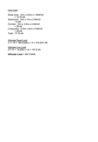 Live Load
Study area : (3m x 3.5m) x 1.5kN/m2
= 15.75 kN
Washroom : (3m x 1m) x 2 kN/m2
= 6 kN
Corridor : (2m x 3.5m) x 4 kN/m2
= 28 kN
Living area : (3.5m x 2m) x 4 kN/m2
= 28 kN
Total : 77.75 kN
Ultimate Dead Load
(111.78 + 186.03)kN x 1.4 = 416.935 kN
Ultimate Live Load
(77.75 + 14.625) x 1.6 = 147.8 kN
Ultimate Load = 564.734kN
 