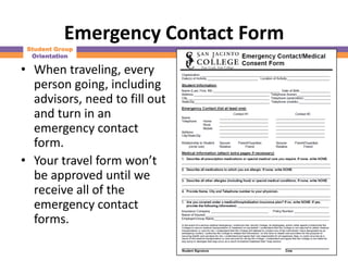 Emergency Contact Form
 Student Group
  Orientation

• When traveling, every
  person going, including
  advisors, need to fill out
  and turn in an
  emergency contact
  form.
• Your travel form won’t
  be approved until we
  receive all of the
  emergency contact
  forms.
 