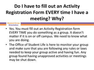 Do I have to fill out an Activity
Registration Form EVERY time I have a
           meeting? Why?
 Student Group
  Orientation

• Yes. You must fill out an Activity Registration form
  EVERY TIME you do something as a group. It doesn’t
  matter if it is on or off campus. We need to know what
  you are doing.
• The Office of Student Life is here to monitor your group
  and make sure that you are following any rules or laws
  needed to keep your group active and having fun. Any
  group found having unapproved activities or meetings
  may be shut down.
 