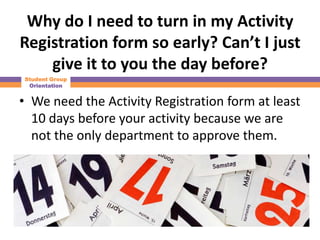 Why do I need to turn in my Activity
Registration form so early? Can’t I just
    give it to you the day before?
Student Group
 Orientation


• We need the Activity Registration form at least
  10 days before your activity because we are
  not the only department to approve them.
 