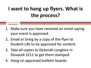 I want to hang up flyers. What is
           the process?
Student Group
 Orientation


1. Make sure you have received an email saying
   your event is approved.
2. Email or bring by a copy of the flyer to
   Student Life to be approved for content.
3. Take all copies to Deborah Longtine in
   Slovacek S211 to get them stamped.
4. Hang on approved bulletin boards.
 