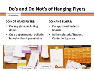 Do’s and Do Not’s of Hanging Flyers
 Student Group
  Orientation



DO NOT HANG FLYERS:            DO HANG FLYERS:
• On any glass, including      • On approved bulletin
  doors                          boards
• On a departmental bulletin   • In the cafeteria/Student
  board without permission       Center lobby area
 