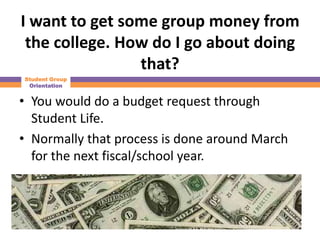 I want to get some group money from
 the college. How do I go about doing
                that?
Student Group
 Orientation


• You would do a budget request through
  Student Life.
• Normally that process is done around March
  for the next fiscal/school year.
 