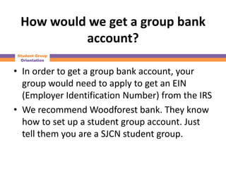 How would we get a group bank
          account?
Student Group
 Orientation


• In order to get a group bank account, your
  group would need to apply to get an EIN
  (Employer Identification Number) from the IRS
• We recommend Woodforest bank. They know
  how to set up a student group account. Just
  tell them you are a SJCN student group.
 
