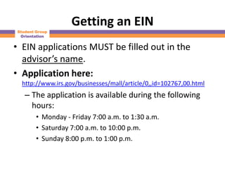 Getting an EIN
Student Group
 Orientation


• EIN applications MUST be filled out in the
  advisor’s name.
• Application here:
  http://www.irs.gov/businesses/mall/article/0,,id=102767,00.html
   – The application is available during the following
     hours:
        • Monday - Friday 7:00 a.m. to 1:30 a.m.
        • Saturday 7:00 a.m. to 10:00 p.m.
        • Sunday 8:00 p.m. to 1:00 p.m.
 