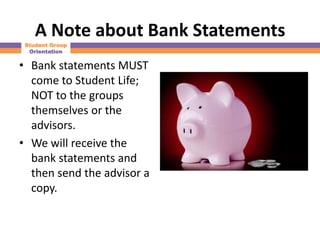A Note about Bank Statements
 Student Group
  Orientation

• Bank statements MUST
  come to Student Life;
  NOT to the groups
  themselves or the
  advisors.
• We will receive the
  bank statements and
  then send the advisor a
  copy.
 