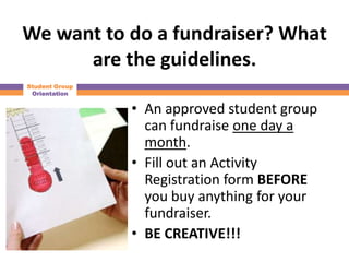 We want to do a fundraiser? What
      are the guidelines.
Student Group
 Orientation


                • An approved student group
                  can fundraise one day a
                  month.
                • Fill out an Activity
                  Registration form BEFORE
                  you buy anything for your
                  fundraiser.
                • BE CREATIVE!!!
 